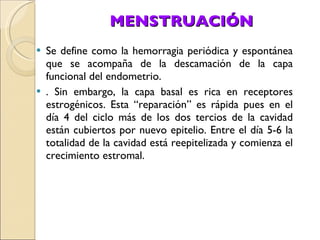 MENSTRUACIÓN Se define como la hemorragia periódica y espontánea que se acompaña de la descamación de la capa funcional del endometrio. . Sin embargo, la capa basal es rica en receptores estrogénicos. Esta “reparación” es rápida pues en el día 4 del ciclo más de los dos tercios de la cavidad están cubiertos por nuevo epitelio. Entre el día 5-6 la totalidad de la cavidad está reepitelizada y comienza el crecimiento estromal. 