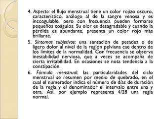 4.  Aspecto:  el flujo menstrual tiene un color rojizo oscuro, característico, análogo al de la sangre venosa y es incoagulable, pero con frecuencia pueden formarse pequeños coágulos. Su olor es desagradable y cuando la pérdida es abundante, presenta un color rojo más brillante. 5.  Síntomas subjetivos:  una sensación de pesadez o de ligero dolor al nivel de la región pelviana cae dentro de los límites de la normalidad. Con frecuencia se observa inestabilidad nerviosa, que a veces se acompaña de cierta irritabilidad. En ocasiones se nota tendencia a la constipación. 6.  Fórmula menstrual:  las particularidades del ciclo menstrual se resumen por medio de quebrado, en el cual el numerador indica el número de días de duración de la regla y el denominador el intervalo entre una y otra. Así, por ejemplo representa 4/28 una regla normal. 