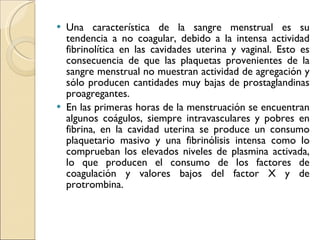 Una característica de la sangre menstrual es su tendencia a no coagular, debido a la intensa actividad fibrinolítica en las cavidades uterina y vaginal. Esto es consecuencia de que las plaquetas provenientes de la sangre menstrual no muestran actividad de agregación y sólo producen cantidades muy bajas de prostaglandinas proagregantes. En las primeras horas de la menstruación se encuentran algunos coágulos, siempre intravasculares y pobres en fibrina, en la cavidad uterina se produce un consumo plaquetario masivo y una fibrinólisis intensa como lo comprueban los elevados niveles de plasmina activada, lo que producen el consumo de los factores de coagulación y valores bajos del factor X y de protrombina. 