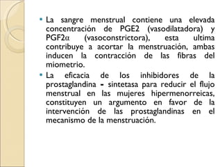 La sangre menstrual contiene una elevada concentración de PGE2 (vasodilatadora) y PGF2α (vasoconstrictora), esta ultima contribuye a acortar la menstruación, ambas inducen la contracción de las fibras del miometrio. La eficacia de los inhibidores de la prostaglandina  -  sintetasa para reducir el flujo menstrual en las mujeres hipermenorreicas, constituyen un argumento en favor de la intervención de las prostaglandinas en el mecanismo de la menstruación. 