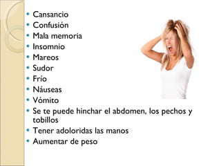Cansancio Confusión Mala memoria Insomnio  Mareos Sudor Frío Náuseas Vómito Se te puede hinchar el abdomen, los pechos y tobillos Tener adoloridas las manos  Aumentar de peso 