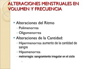 ALTERACIONES MENSTRUALES EN VOLUMEN Y FRECUENCIA Alteraciones del Ritmo Polimenorrea Oligomenorrea Alteraciones de la Cantidad: Hipermenorrea  aumento de la cantidad de sangre Hipomenorrea metrorragia: sangramiento irregular en el ciclo . 