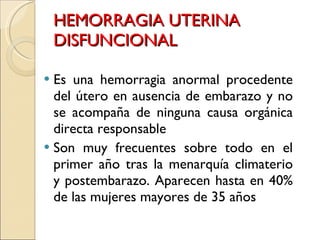 HEMORRAGIA UTERINA DISFUNCIONAL Es una hemorragia anormal procedente del útero en ausencia de embarazo y no se acompaña de ninguna causa orgánica directa responsable Son muy frecuentes sobre todo en el primer año tras la menarquía climaterio y postembarazo. Aparecen hasta en 40% de las mujeres mayores de 35 años 