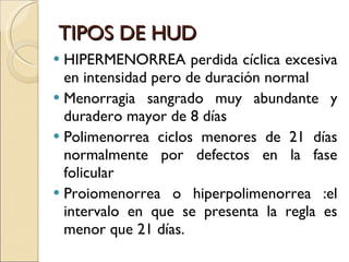 TIPOS DE HUD HIPERMENORREA perdida cíclica excesiva en intensidad pero de duración normal Menorragia sangrado muy abundante y duradero mayor de 8 días Polimenorrea ciclos menores de 21 días normalmente por defectos en la fase folicular Proiomenorrea o hiperpolimenorrea :el intervalo en que se presenta la regla es menor que 21 días. 