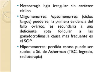 Metrorragia hgia irregular sin carácter ciclico Oligomenorrea /opsomenorrea (ciclos largos) puede ser la primera evidencia del fallo ovárico, es secundaria a una deficiente rpta folicular a las gonadotrofinas,la causa mas frecuente es el SOP Hipomenorrea: perdida escasa puede ser subito, a Sd. de Asherman (TBC, legrado, radioterapia) 