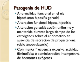 Patogenia de HUD Anormalidad funcional en el eje hipotálamo hiposifis gonadal Alteración funcional hipota-hipofisis Alteración gonadal: acción uniforme y mantenida durante largo tiempo de los estrógenos sobre el endometrio en ausencia de secreción de progesterona (ciclo anoovulatorio) Con menor frecuencia excesiva actividad fibrinolítica o administración intempestiva de hormonas exógenas 