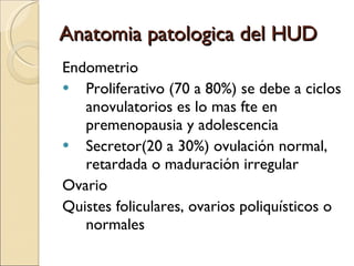 Anatomia patologica del HUD Endometrio  Proliferativo (70 a 80%) se debe a ciclos anovulatorios es lo mas fte en premenopausia y adolescencia Secretor(20 a 30%) ovulación normal, retardada o maduración irregular Ovario Quistes foliculares, ovarios poliquísticos o normales 