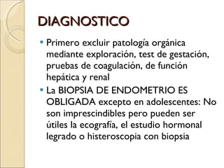 DIAGNOSTICO Primero excluir patología orgánica mediante exploración, test de gestación, pruebas de coagulación, de función hepática y renal La BIOPSIA DE ENDOMETRIO ES OBLIGADA excepto en adolescentes: No son imprescindibles pero pueden ser útiles la ecografía, el estudio hormonal legrado o histeroscopia con biopsia 