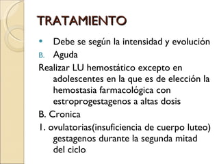 TRATAMIENTO Debe se según la intensidad y evolución Aguda Realizar LU hemostático excepto en adolescentes en la que es de elección la hemostasia farmacológica con estroprogestagenos a altas dosis  B. Cronica 1. ovulatorias(insuficiencia de cuerpo luteo) gestagenos durante la segunda mitad del ciclo 