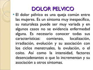 DOLOR PELVICO El dolor pélvico es una queja común entre las mujeres. Es un síntoma muy inespecífico, su naturaleza puede ser muy variada y en algunos casos no se evidencia enfermedad alguna. Es necesario conocer todas sus características: comienzo, localización, irradiación, evolución y su asociación con los ciclos menstruales, la ovulación, o el coito. Así como la intensidad, factores desencadenantes o que lo incrementan y su asociación a otros síntomas.  