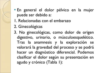 En general el dolor pélvico en la mujer puede ser debido a: 1. Relacionadas con el embarazo 2. Ginecológicas 3. No ginecológicas, como dolor de origen digestivo, urinario, o músculoesquelético. Tras la anamnesis y la exploración se valorará la gravedad del proceso y se podrá hacer un diagnóstico diferencial. Podemos clasificar el dolor según su presentación en agudo y crónico (Tabla 1): 