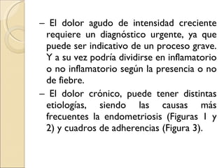 –  El dolor agudo de intensidad creciente requiere un diagnóstico urgente, ya que puede ser indicativo de un proceso grave. Y a su vez podría dividirse en inflamatorio o no inflamatorio según la presencia o no de fiebre.  –  El dolor crónico, puede tener distintas etiologías, siendo las causas más frecuentes la endometriosis (Figuras 1 y 2) y cuadros de adherencias (Figura 3). 