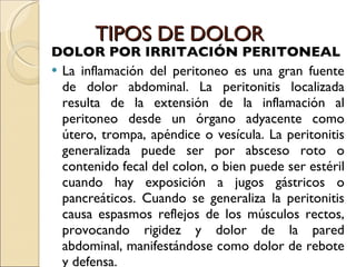 TIPOS DE DOLOR DOLOR POR IRRITACIÓN PERITONEAL La inflamación del peritoneo es una gran fuente de dolor abdominal. La peritonitis localizada resulta de la extensión de la inflamación al peritoneo desde un órgano adyacente como útero, trompa, apéndice o vesícula. La peritonitis generalizada puede ser por absceso roto o contenido fecal del colon, o bien puede ser estéril cuando hay exposición a jugos gástricos o pancreáticos. Cuando se generaliza la peritonitis causa espasmos reflejos de los músculos rectos, provocando rigidez y dolor de la pared abdominal, manifestándose como dolor de rebote y defensa. 