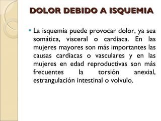 DOLOR DEBIDO A ISQUEMIA La isquemia puede provocar dolor, ya sea somática, visceral o cardiaca. En las mujeres mayores son más importantes las causas cardiacas o vasculares y en las mujeres en edad reproductivas son más frecuentes la torsión anexial, estrangulación intestinal o volvulo. 