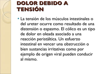 DOLOR DEBIDO A TENSIÓN La tensión de los músculos intestinales o del ureter ocurre como resultado de una distensión o espasmo. El cólico es un tipo de dolor en oleada asociado a una reacción peristáltica. Un esfuerzo intestinal en vencer una obstrucción o bien sustancias irritativas como por ejemplo de origen viral pueden conducir al mismo. 