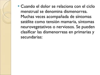 Cuando el dolor se relaciona con el ciclo menstrual se denomina dismenorrea. Muchas veces acompañada de síntomas satélite como tensión mamaria, síntomas neurovegetativos o nerviosos. Se pueden clasificar las dismenorreas en primarias y secundarias: 