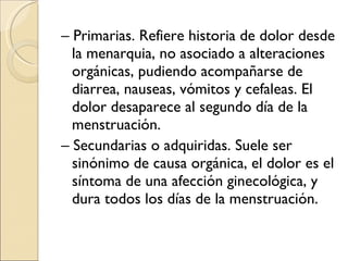 –  Primarias. Refiere historia de dolor desde la menarquia, no asociado a alteraciones orgánicas, pudiendo acompañarse de diarrea, nauseas, vómitos y cefaleas. El dolor desaparece al segundo día de la menstruación. –  Secundarias o adquiridas. Suele ser sinónimo de causa orgánica, el dolor es el síntoma de una afección ginecológica, y dura todos los días de la menstruación. 
