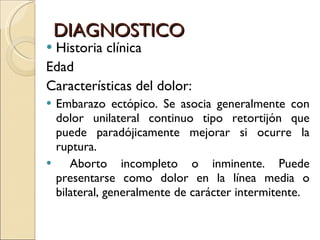 DIAGNOSTICO Historia clínica Edad Características del dolor: Embarazo ectópico. Se asocia generalmente con dolor unilateral continuo tipo retortijón que puede paradójicamente mejorar si ocurre la ruptura. Aborto incompleto o inminente. Puede presentarse como dolor en la línea media o bilateral, generalmente de carácter intermitente. 