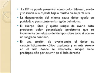 La EIP se puede presentar como dolor bilateral, sordo y se irradia a la espalda baja o muslos en su parte alta. La degeneración del mioma causa dolor agudo en puñalada o persistente en la región del mioma. El cuerpo lúteo y quiste simple de ovario roto producen dolor generalizado persistente que se incrementa con el paso del tiempo sobre todo si ocurre un sangrado contínuo. En una torsión de ovario-anejo el dolor es característicamente cólico palpitante y es más severo en el lado donde se desarrolla, aunque tiene predisposición por ocurrir en el lado derecho 