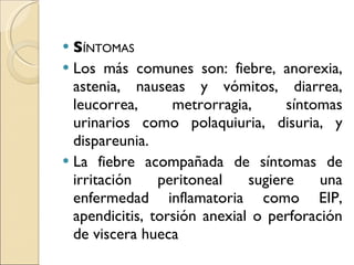 S ÍNTOMAS Los más comunes son: fiebre, anorexia, astenia, nauseas y vómitos, diarrea, leucorrea, metrorragia, síntomas urinarios como polaquiuria, disuria, y dispareunia. La fiebre acompañada de síntomas de irritación peritoneal sugiere una enfermedad inflamatoria como EIP, apendicitis, torsión anexial o perforación de viscera hueca 