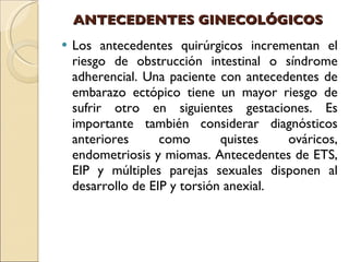 ANTECEDENTES GINECOLÓGICOS Los antecedentes quirúrgicos incrementan el riesgo de obstrucción intestinal o síndrome adherencial. Una paciente con antecedentes de embarazo ectópico tiene un mayor riesgo de sufrir otro en siguientes gestaciones. Es importante también considerar diagnósticos anteriores como quistes ováricos, endometriosis y miomas. Antecedentes de ETS, EIP y múltiples parejas sexuales disponen al desarrollo de EIP y torsión anexial. 