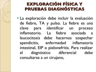 EXPLORACIÓN FÍSICA Y PRUEBAS DIAGNÓSTICAS La exploración debe incluir la evaluación de fiebre, TA y pulso. La fiebre es una clave para identificar un proceso inflamatorio. La fiebre asociada a leucocitosis debe hacernos sospechar apendicitis, enfermedad inflamatoria intestinal, EIP o pielonefritis. Para realizar el diagnóstico diferencial debe consultarse a un cirujano, 