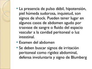 La presencia de pulso débil, hipotensión, piel húmeda sudorosa, inquietud, son signos de shock. Pueden tener lugar en algunos casos de abdomen agudo por trasvase de sangre o fluido del espacio vascular a la cavidad peritoneal o luz intestinal. Examen del abdomen Se deben buscar signos de irritación peritoneal como rigidez abdominal, defensa involuntaria y signo de Blumberg 