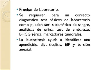 Pruebas de laboratorio. Se requieren para un correcto diagnóstico test básicos de laboratorio como pueden ser: sistemático de sangre, analíticas de orina, test de embarazo, BHCG sérica, marcadores tumorales. La leucocitosis ayuda a identificar una apendicitis, diverticulitis, EIP y torsión anexial. 