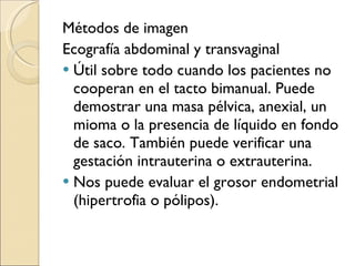 Métodos de imagen Ecografía abdominal y transvaginal Útil sobre todo cuando los pacientes no cooperan en el tacto bimanual. Puede demostrar una masa pélvica, anexial, un mioma o la presencia de líquido en fondo de saco. También puede verificar una gestación intrauterina o extrauterina. Nos puede evaluar el grosor endometrial (hipertrofia o pólipos). 
