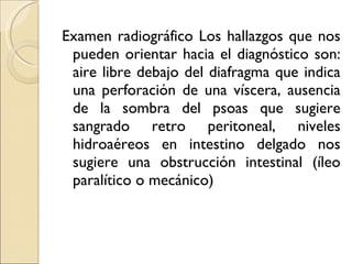 Examen radiográfico Los hallazgos que nos pueden orientar hacia el diagnóstico son: aire libre debajo del diafragma que indica una perforación de una víscera, ausencia de la sombra del psoas que sugiere sangrado retro peritoneal, niveles hidroaéreos en intestino delgado nos sugiere una obstrucción intestinal (íleo paralítico o mecánico) 