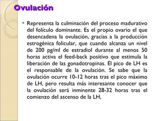 Ovulación Representa la culminación del proceso madurativo del folículo dominante. Es el propio ovario el que desencadena la ovulación, gracias a la producción estrogénica folicular, que cuando alcanza un nivel de 200 pg/ml de estradiol durante al menos 50 horas activa el feed-back positivo que estimula la liberación de las gonadotropinas. El pico de LH es el responsable de la ovulación. Se sabe que la ovulación ocurre 10-12 horas tras el pico máximo de LH, pero resulta más interesante conocer que la ovulación será inminente 28-32 horas tras el comienzo del ascenso de la LH, 