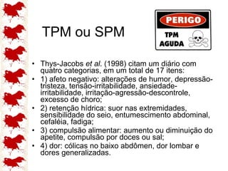TPM ou SPM Thys-Jacobs  et al . (1998) citam um diário com quatro categorias, em um total de 17 itens:  1) afeto negativo: alterações de humor, depressão-tristeza, tensão-irritabilidade, ansiedade-irritabilidade, irritação-agressão-descontrole, excesso de choro;  2) retenção hídrica: suor nas extremidades, sensibilidade do seio, entumescimento abdominal, cefaléia, fadiga;  3) compulsão alimentar: aumento ou diminuição do apetite, compulsão por doces ou sal;  4) dor: cólicas no baixo abdômen, dor lombar e dores generalizadas. 