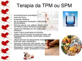 Terapia da TPM ou SPM Aconselhamento psicológico exercício físico,  Avaliação dietética  Só se realmente necessário, intervenção farmacológica  Eliminar açúcar, sal, cafeína, álcool, carne vermelha e outros alimentos gordurosos;  comer 4-6 refeições por dia e não pular refeições;  ingerir maior quantidade de líquidos;  praticar 20-30 minutos de exercício físico, três vezes/semana (corrida, caminhada, ciclismo, natação);  utilizar técnicas de relaxamento (respiração profunda, ioga, meditação);  repousar no período mais agudo; não planejar atividades estressantes para essa fase  Massagens, acupuntura, suplementos vitamínicos, cálcio, ansiolíticos e hormônios 