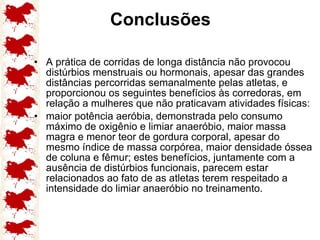 Conclusões A prática de corridas de longa distância não provocou distúrbios menstruais ou hormonais, apesar das grandes distâncias percorridas semanalmente pelas atletas, e proporcionou os seguintes benefícios às corredoras, em relação a mulheres que não praticavam atividades físicas: maior potência aeróbia, demonstrada pelo consumo máximo de oxigênio e limiar anaeróbio, maior massa magra e menor teor de gordura corporal, apesar do mesmo índice de massa corpórea, maior densidade óssea de coluna e fêmur; estes benefícios, juntamente com a ausência de distúrbios funcionais, parecem estar relacionados ao fato de as atletas terem respeitado a intensidade do limiar anaeróbio no treinamento. 
