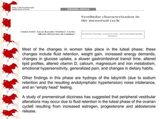 Most of the changes in women take place in the luteal phase; these changes include fluid retention, weight gain, increased energy demands, changes in glucose uptake, a slower gastrointestinal transit time, altered lipid profiles, altered vitamin D, calcium, magnesium and iron metabolism, emotional hypersensitivity, generalized pain, and changes in dietary habits. Other findings in this phase are hydrops of the labyrinth (due to sodium retention and the resulting endolymphatic hypertension) noise intolerance, and an “empty head” feeling. A study of premenstrual dizziness has suggested that peripheral vestibular alterations may occur due to fluid retention in the luteal phase of the ovarian cycle6 resulting from increased estrogen, progesterone and aldosterone release. 