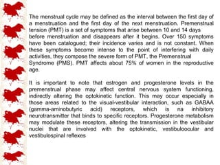 The menstrual cycle may be defined as the interval between the first day of a menstruation and the first day of the next menstruation. Premenstrual tension (PMT) is a set of symptoms that arise between 10 and 14 days before menstruation and disappears after it begins. Over 150 symptoms have been catalogued; their incidence varies and is not constant. When these symptoms become intense to the point of interfering with daily activities, they compose the severe form of PMT, the Premenstrual Syndrome (PMS). PMT affects about 75% of women in the reproductive age. It is important to note that estrogen and progesterone levels in the premenstrual phase may affect central nervous system functioning, indirectly altering the optokinetic function. This may occur especially in those areas related to the visual-vestibular interaction, such as GABAA (gamma-aminobutyric acid) receptors, which is na inhibitory neurotransmitter that binds to specific receptors. Progesterone metabolism may modulate these receptors, altering the transmission in the vestibular nuclei that are involved with the optokinetic, vestibuloocular and vestibulospinal reflexes 