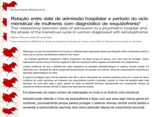 Diferenças no curso da esquizofrenia em homens e mulheres foram observadas desde que Kraepelin definiu a  dementia praecox  e notou que os homens apresentavam idade de início menor.  ...as mulheres geralmente apresentam melhor prognóstico nas fases iniciais da doença, com maior taxa de remissão, melhor desempenho social e menos sintomas negativos,5 além de mostrarem melhor resposta ao tratamento com antipsicóticos.  existem evidências de que o estradiol tem ação reguladora da atividade catecolaminérgica no sistema nervoso central. Foi observado que o estradiol tem efeito antagonista dopaminérgico em estudos com animais, reduzindo comportamento induzidos por agonistas dopaminérgicos em ratos.  A possível correlação entre nível de estradiol mais alto e menor intensidade de sintomas psicóticos pode ser a causa da menor incidência de surtos psicóticos em mulheres com esquizofrenia durante a gravidez, quando os níveis de estradiol estão mais elevados. Por outro lado, após o parto, quando os níveis de estradiol diminuem abruptamente com conseqüente redução da resposta do sistema nervoso central,10 observa-se maior taxa de recaída.  Foi observado um maior número de internações no início e no final do ciclo menstrual  estradiol pode retardar o início da esquizofrenia e fazer com que essa seja menos grave em mulheres, provavelmente porque parece proteger o sistema nervoso central contra lesões e aumentar a sobrevivência neuronal, bem como estimular fatores de crescimento neuronal.  
