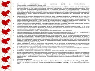 Uso de anticoncepcional oral combinado (ACO) e tromboembolismo   Cristiane Alves de Oliveira e Laudelino Marques Lopes.   Os anticoncepcionais orais combinados (ACO) foram introduzidos no mercado em 1959 e o primeiro caso de tromboembolismo pulmonar foi descrito em 1961. Os ACO monofásicos, que contém uma dose diária constante de estrogênio e progestogênio, são os mais comumente utilizados dentre os contraceptivos orais. O componente estrogênico dos contraceptivos orais é o etinilestradiol, enquanto que o progestogênico varia. Com o passar dos anos, novos componentes progestogênicos têm sido introduzidos no mercado. Como exemplos podemos citar o  levonogestrel  (segunda geração de progestogênios),  desogestrel  e  gestodeno  (terceira geração de progestogênios), e ainda o  acetato de ciproterona , com destaque na ação anti-androgênica e a  drospirenona , com ação anti-mineralocorticóide.  A dose utilizada de estrogênio vem diminuindo com o passar do tempo. Embora haja evidências de que a redução de 50µg para 30 µg de etinilestradiol tenha sido acompanhada de redução do risco de trombose venosa, não está claro se doses menores que 30 µg reduzem ainda mais esse risco. Os últimos estudos publicados demonstram um risco aumentado de quatro vezes em usuárias de ACO quando comparadas às não-usuárias. O risco absoluto de trombose venosa em mulheres na idade reprodutiva é menor que 1 em 10.000 pessoas/ano. Em usuárias de ACO, esse risco absoluto aumenta para 2 a 3 em 10.000 pessoas/ano.  Embora o risco absoluto de trombose venosa, mesmo em usuárias de ACO, seja considerado baixo, como muitas mulheres utilizam os mesmos, os contraceptivos orais são a principal causa de trombose venosa em mulheres jovens.  O risco de trombose venosa é maior no primeiro ano de uso do anticoncepcional oral combinado, podendo chegar a 12 em 10.000 pessoas/ano, segundo alguns estudos. Esse efeito de aumento de risco é reversível, retornando ao risco basal, semelhante ao de não usuárias, imediatamente após a interrupção da medicação.  Tanto o componente estrogênico quanto o progestogênico do ACO têm efeito sobre o risco de trombose.  O estrogênio afeta o sistema de coagulação, aumentado os níveis de fatores pró-coagulantes (fatores VII, IX, X, XII e XIII) e reduzindo a concentração de fatores anti-coagulantes (antitrombina e proteína S), favorecendo um estado pró-trombótico.  Os estudos iniciais sobre os componentes progestogênicos, demonstraram maior risco de trombose associado às progestinas de terceira geração ( desogestrel  e  gestodeno ) quando comparadas à progestina de segunda geração ( levonogestrel ). No entanto, a aparente diferença associada ao maior risco de trombose venosa gerado pela progestinas mais novas pode estar relacionada ao tipo de paciente para as quais essas progestinas são prescritas e pelo maior uso das mesmas atualmente. O fato mais importante demonstrado nos estudos é que não há evidências de aumento da mortalidade associada aos fenômenos tromboembólicos com a introdução das progestinas de terceira geração no mercado.  Estudos comparando o efeito do contraceptivo oral combinado com o uso apenas de  levonogestrel  ou de  desogestrel  não demonstraram que o componente progestogênicos aumenta por si só o risco de trombose venosa. No entanto, o efeito pró-trombótico do estrogênio parece ser menos compensado com o uso do  levonogestrel  do que com o uso de  desogestrel .  Os contraceptivos orais combinados contendo acetato de ciproterona estão associados a um aumento ainda mais do risco de trombose venosa quando comparados às progestinas de terceira geração.  Não há dados científicos claros sobre o menor risco de trombose venosa nas usuárias de ACO com  drospirenona .  Algumas mulheres apresentam maior risco de trombose ao utilizar os contraceptivos orais combinados do que outras como pacientes obesas, com maior idade e com anormalidades pró-trombóticas. Dentre as anormalidades pró-trombóticas podemos citar as pacientes com trombofilia causada pela deficiência da proteína C, proteína S ou antitrombina. Mulheres com mutação do gene para o fator V da coagulação (fator V Leiden) apresentam maior risco de trombose venosa com uso do ACO (podendo ter um aumento de 15 a 30 vezes deste risco).  Referências bibliográficas:  Rosendaal F. R. Venous Thrombosis: The Role of Genes, Environment, and Behavior.  Hematology , 1-12; 2005.  SPEROFF, L; GLASS, H.R; KASE, N.G.  Clinical Gynecologic Endrocrinology and Infertility , 6 TH ed. Lippincott Williams & Wilkins, 1999.  