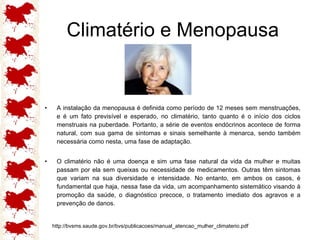 Climatério e Menopausa A instalação da menopausa é definida como período de 12 meses sem menstruações, e é um fato previsível e esperado, no climatério, tanto quanto é o início dos ciclos menstruais na puberdade. Portanto, a série de eventos endócrinos acontece de forma natural, com sua gama de sintomas e sinais semelhante à menarca, sendo também necessária como nesta, uma fase de adaptação. O climatério não é uma doença e sim uma fase natural da vida da mulher e muitas passam por ela sem queixas ou necessidade de medicamentos. Outras têm sintomas que variam na sua diversidade e intensidade. No entanto, em ambos os casos, é fundamental que haja, nessa fase da vida, um acompanhamento sistemático visando à promoção da saúde, o diagnóstico precoce, o tratamento imediato dos agravos e a prevenção de danos. http://bvsms.saude.gov.br/bvs/publicacoes/manual_atencao_mulher_climaterio.pdf 