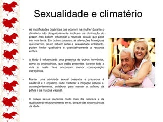 Sexualidade e climatério As modificações orgânicas que ocorrem na mulher durante o climatério não obrigatoriamente implicam na diminuição do prazer, mas podem influenciar a resposta sexual, que pode ser mais lenta. Em outras palavras, as alterações fisiológicas que ocorrem, pouco influem sobre a  sexualidade, entretanto, podem limitar qualitativa e quantitativamente a resposta erótica. A libido é influenciada pela presença de outros hormônios, como os androgênios, que estão presentes durante toda a vida e nesta fase encontram menor contraposição estrogênica. Manter uma atividade sexual desejada e prazerosa é saudável e o orgasmo pode melhorar a irrigação pélvica e, conseqüentemente, colaborar para manter o trofismo da pélvis e da mucosa vaginal.  O desejo sexual depende muito mais da natureza e da qualidade do relacionamento em si, do que das circunstâncias da idade 
