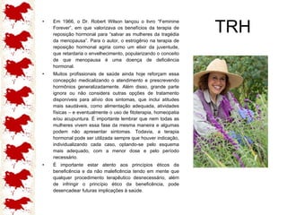 TRH Em 1966, o Dr. Robert Wilson lançou o livro “Feminine Forever”, em que valorizava os benefícios da terapia de reposição hormonal para “salvar as mulheres da tragédia da menopausa”. Para o autor, o estrogênio na terapia de reposição hormonal agiria como um elixir da juventude, que retardaria o envelhecimento, popularizando o conceito de que menopausa é uma doença de deficiência hormonal. Muitos profissionais de saúde ainda hoje reforçam essa concepção medicalizando o atendimento e prescrevendo hormônios generalizadamente. Além disso, grande parte ignora ou não considera outras opções de tratamento disponíveis para alívio dos sintomas, que inclui atitudes mais saudáveis, como alimentação adequada, atividades físicas – e eventualmente o uso de fitoterapia, homeopatia e/ou acupuntura. É importante lembrar que nem todas as mulheres vivem essa fase da mesma maneira e algumas podem não apresentar sintomas. Todavia, a terapia hormonal pode ser utilizada sempre que houver indicação, individualizando cada caso, optando-se pelo esquema mais adequado, com a menor dose e pelo período necessário. É importante estar atento aos princípios éticos da beneficência e da não maleficência tendo em mente que qualquer procedimento terapêutico desnecessário, além de infringir o princípio ético da beneficência, pode desencadear futuras implicações à saúde. 