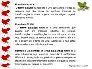 Hormônio Natural: O termo  natural   diz respeito a uma substância retirada da natureza que não passa por nenhum processo de transformação industrial e pode ser de origem vegetal, animal ou mineral.  Hormônio Sintético: O termo  sintético   refere-se a uma substância que passou por um processo industrial de síntese, transformação ou modificação em sua estrutura química. Obs.: Desse modo, os termos natural e sintético referem-se à origem ou à fonte de uma substância e não estão relacionados a sua estrutura química.   Hormônio Bioidêntico: O termo  bioidêntico  refere-se a uma substância cuja  estrutura molecular é exatamente idêntica à dos equivalentes produzidos pelo nosso próprio organismo, independentemente da fonte da qual se origina (assim pode ser natural ou sintética).  http://bioidenticos.com/ 
