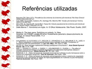 Referências utilizadas Nogueira CW, Silva JLP e. Prevalência dos sintomas da síndrome pré-menstrual. Rev Bras Ginecol Obstet.2000;22(6):347-51. Cota AMM, Sousa EBA, Caetano JPJ, Santiago RC, Marinho RM. Tensão pré-menstrual. Femina. 2003;31(10):897-902. Silva CML da, Gigante DP, Carret MLV, Fassa AG. Estudo populacional da síndrome pré-menstrual. Rev Saúde Pública. 2006;40(1):47-56. Della Manna T. Hormônios em Ação. In: O Olhar Adolescente. São Paulo: Duetto, 2007.  Motluk A. The teen gene: Switching on puberty. In: New Scientist. 22 /7/2006. Lordelo ER et al. Investimento parental e desenvolvimento da criança. In: Estud Psicol 2006; 11,3 (Set/Dez). ALKJAERSIG, N; FLETCHER, A. P.; ZIEGLER, D.; STEINGOLD, K. A.; MELDRUM, D. R.; JUDD, H. L. - Blood coagulation in postmenopausal women given estrogen treatment: Comparison of transdermal and oral administration.  J. Lab. Clin. Med., 111 : 224- 8, 1988. ASTED, B.- Does estrogen replacement therapy predispose to thrombosis ?.  Acta Obstet Gynecol Scand, 130 : 71-74, 1985.  BAR, J.; TEPPER, R.; FUCHS, J.; PARDO, Y.; GOLDBERGER, S.; OVADIA, J. - The effect of estrogen replacement therapy on platelet aggregation and adenosine triphosphate release in postmenopausal women.  Obstet Gynecol, 81 : 261-264, 1993.  BONDUKI, C. E. - Efeito da terapia de reposição hormonal em mulheres na pós-menopausa sobre o sistema de coagulação sangüíneo.  Tese de mestrado.  São Paulo, 1994.  BONDUKI, C. E. - Efeito da terapia de reposição estroprogestativa sobre o sistema de coagulação sangüíneo e dos marcadores do estado de hipercoagulabilidade em mulheres na pós-menopausa.  Tese de doutorado.  São Paulo, 1997. 