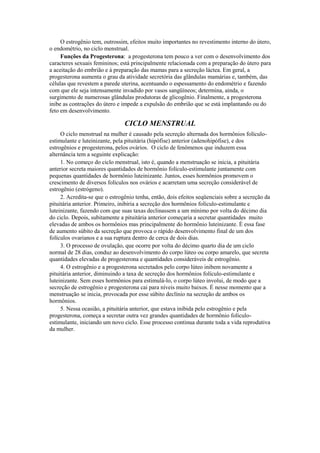 O estrogênio tem, outrossim, efeitos muito importantes no revestimento interno do útero,
o endométrio, no ciclo menstrual.
     Funções da Progesterona: a progesterona tem pouco a ver com o desenvolvimento dos
caracteres sexuais femininos; está principalmente relacionada com a preparação do útero para
a aceitação do embrião e à preparação das mamas para a secreção láctea. Em geral, a
progesterona aumenta o grau da atividade secretória das glândulas mamárias e, também, das
células que revestem a parede uterina, acentuando o espessamento do endométrio e fazendo
com que ele seja intensamente invadido por vasos sangüíneos; determina, ainda, o
surgimento de numerosas glândulas produtoras de glicogênio. Finalmente, a progesterona
inibe as contrações do útero e impede a expulsão do embrião que se está implantando ou do
feto em desenvolvimento.

                                CICLO MENSTRUAL
     O ciclo menstrual na mulher é causado pela secreção alternada dos hormônios folículo-
estimulante e luteinizante, pela pituitária (hipófise) anterior (adenohipófise), e dos
estrogênios e progesterona, pelos ovários. O ciclo de fenômenos que induzem essa
alternância tem a seguinte explicação:
     1. No começo do ciclo menstrual, isto é, quando a menstruação se inicia, a pituitária
anterior secreta maiores quantidades de hormônio folículo-estimulante juntamente com
pequenas quantidades de hormônio luteinizante. Juntos, esses hormônios promovem o
crescimento de diversos folículos nos ovários e acarretam uma secreção considerável de
estrogênio (estrógeno).
     2. Acredita-se que o estrogênio tenha, então, dois efeitos seqüenciais sobre a secreção da
pituitária anterior. Primeiro, inibiria a secreção dos hormônios folículo-estimulante e
luteinizante, fazendo com que suas taxas declinassem a um mínimo por volta do décimo dia
do ciclo. Depois, subitamente a pituitária anterior começaria a secretar quantidades muito
elevadas de ambos os hormônios mas principalmente do hormônio luteinizante. É essa fase
de aumento súbito da secreção que provoca o rápido desenvolvimento final de um dos
folículos ovarianos e a sua ruptura dentro de cerca de dois dias.
     3. O processo de ovulação, que ocorre por volta do décimo quarto dia de um ciclo
normal de 28 dias, conduz ao desenvolvimento do corpo lúteo ou corpo amarelo, que secreta
quantidades elevadas de progesterona e quantidades consideráveis de estrogênio.
     4. O estrogênio e a progesterona secretados pelo corpo lúteo inibem novamente a
pituitária anterior, diminuindo a taxa de secreção dos hormônios folículo-estimulante e
luteinizante. Sem esses hormônios para estimulá-lo, o corpo lúteo involui, de modo que a
secreção de estrogênio e progesterona cai para níveis muito baixos. É nesse momento que a
menstruação se inicia, provocada por esse súbito declínio na secreção de ambos os
hormônios.
     5. Nessa ocasião, a pituitária anterior, que estava inibida pelo estrogênio e pela
progesterona, começa a secretar outra vez grandes quantidades de hormônio folículo-
estimulante, iniciando um novo ciclo. Esse processo continua durante toda a vida reprodutiva
da mulher.
 