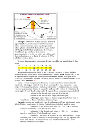 Exemplo: determinada mulher, com ciclo menstrual
regular de 28 dias, resolveu iniciar um relacionamento
íntimo com seu namorado. Como não planejavam ter
filhos, optaram pelo método da tabelinha, onde a mulher
calcula o período fértil em relação ao dia da ovulação.
Considerando que a mulher é fértil durante
aproximadamente nove dias por ciclo e que o último ciclo
dessa mulher iniciou-se no dia 22 de setembro de 2006,
calcule seu período fértil.
     Resposta: Considerando o primeiro dia do ciclo como 22 e que seu ciclo é de 28 dias,
temos:
     22 23 24 25 26 27 28 29 30
     [01 02 03 04 05 06 07 08 09]
     10 11 12 13 14 15 16 17 18 19
     Menstruará novamente no dia 19/10 (n). Ocorrendo a ovulação 14 dias ANTES da
menstruação, esta se dará no dia 05/10 (considerando a fórmula n - 14, teremos: 19 - 14 = 5,
ou seja, dia 05 será seu provável dia de ovulação). Como seu período fértil aproximado
localiza-se 4 dias antes e 4 dias após a ovulação, então o início dos dias férteis será 01/10 e o
término, 09/10. Resposta: 45.
     Como é comum em algumas mulheres uma pequena variação no tamanho do ciclo
menstrual, o cálculo para o período fértil deverá compreender o ciclo mais curto e o mais
longo. Neste caso, primeiramente a mulher deverá anotar o 1° dia da menstruação durante
vários meses e calcular a duração de seus ciclos (cada um deles contado do primeiro dia da
menstruação). A partir daí, deverá proceder da seguinte forma para calcular o período fértil:
              1.        subtrair 14 dias do ciclo mais curto (dia da ovulação);
              2.        subtrair 14 dias do ciclo mais longo (dia da ovulação);
              3.        subtrair pelo menos 3 dias do dia da ovulação do ciclo mais curto e
         somar 3 dias ao dia da ovulação do ciclo mais longo.
     Exemplo: suponha que o ciclo mais curto da mulher exemplificada anteriormente tenha
sido de 26 dias e o mais longo, de 30 dias. O cálculo do período fértil será feito assim:
              1.        subtraindo 14 dias do ciclo mais curto: 26  a ovulação
         deverá ter ocorrido no 12° dia do ciclo mais curto;
              2.        subtraindo 14 dias do ciclo mais longo: 30  a ovulação
         deverá ter ocorrido no 16° dia do ciclo mais longo;
              3.        subtraindo 3 dias do dia da ovulação do ciclo mais curto (12 e
         somando 3 dias ao dia da ovulação do ciclo mais longo (16 + 3 = 19), o período fértil
         ficará entre o 9° e o 19° dia de qualquer ciclo menstrual desta mulher. Os dias
         restantes serão os dias não-férteis.
 