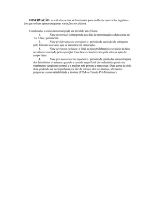 OBSERVAÇÃO: os cálculos acima só funcionam para mulheres com ciclos regulares
(ou que sofrem apenas pequenas variações nos ciclos).

    Concluindo, o ciclo menstrual pode ser dividido em 4 fases:
            1.        Fase menstrual: corresponde aos dias de menstruação e dura cerca de
       3 a 7 dias, geralmente.
            2.        Fase proliferativa ou estrogênica: período de secreção de estrógeno
       pelo folículo ovariano, que se encontra em maturação.
            3.        Fase secretora ou lútea: o final da fase proliferativa e o início da fase
       secretora é marcado pela ovulação. Essa fase é caracterizada pela intensa ação do
       corpo lúteo.
            4.        Fase pré-menstrual ou isquêmica: período de queda das concentrações
       dos hormônios ovarianos, quando a camada superficial do endométrio perde seu
       suprimento sangüíneo normal e a mulher está prestes a menstruar. Dura cerca de dois
       dias, podendo ser acompanhada por dor de cabeça, dor nas mamas, alterações
       psíquicas, como irritabilidade e insônia (TPM ou Tensão Pré-Menstrual).
 
