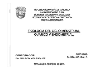 REPUBLICA BOLIVARIANA DE VENEZUELA
                   LA UNIVERSIDAD DEL ZULIA
            DIVISION DE ESTUDIOS PARA GRADUADOS
           POSTGRADO DE OBSTETRICIA Y GINECOLOGIA
                    HOSPITAL CHIQUINQUIRA




        FISIOLOGIA DEL CICLO MENSTRUAL,
             OVARICO Y ENDOMETRIAL.




COORDINADOR:                                        EXPOSITOR:
Dr. NELSON VELASQUEZ
                                            Dr. BRAULIO LEAL D.


            MARACAIBO, FEBRERO DE 2011.
 