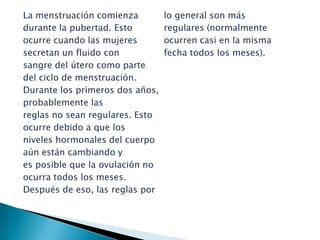La menstruación comienzadurante la pubertad. Estoocurre cuando las mujeressecretan un fluido con sangre del útero como partedel ciclo de menstruación.Durante los primeros dos años,probablemente lasreglas no sean regulares. Estoocurre debido a que losniveles hormonales del cuerpo aún están cambiando yes posible que la ovulación noocurra todos los meses.Después de eso, las reglas porlo general son más regulares (normalmenteocurren casi en la misma fecha todos los meses).