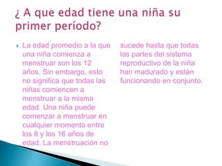 ¿ A que edad tiene una niña su primer período?La edad promedio a la que una niña comienza a menstruar son los 12 años. Sin embargo, esto no significa que todas las niñas comiencen a menstruar a la misma edad. Una niña puede comenzar a menstruar en cualquier momento entre los 8 y los 16 años de edad. La menstruación no sucede hasta que todas las partes del sistema reproductivo de la niña han madurado y están funcionando en conjunto. 