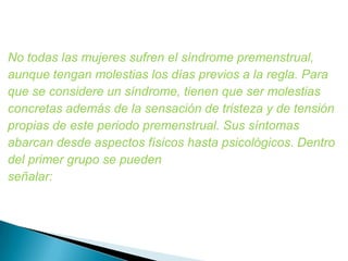 No todas las mujeres sufren el síndrome premenstrual,aunquetenganmolestias los días previos a la regla. Paraque se considere un síndrome, tienen que ser molestiasconcretas además de la sensación de tristeza y de tensiónpropias de este periodo premenstrual. Sus síntomasabarcan desde aspectos físicos hasta psicológicos. Dentrodel primer grupo se puedenseñalar: 